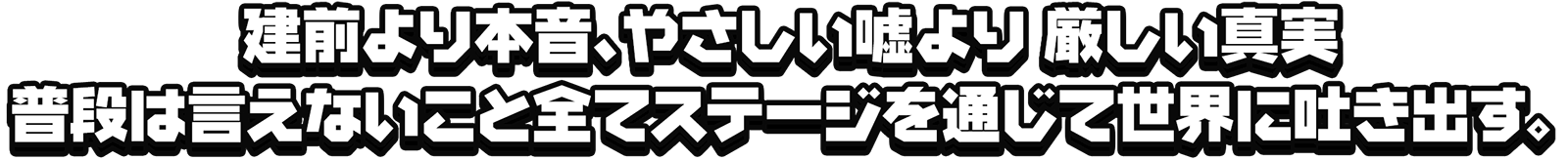 建前より本音、やさしい嘘より 厳しい真実 普段は言えないこと全てステージを通じて世界に吐き出す。